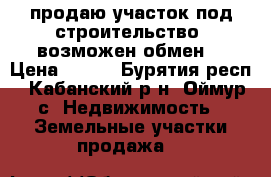 продаю участок под строительство. возможен обмен. › Цена ­ 200 - Бурятия респ., Кабанский р-н, Оймур с. Недвижимость » Земельные участки продажа   